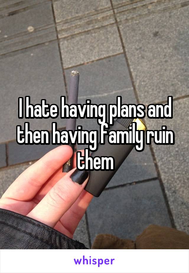 I hate having plans and then having family ruin them