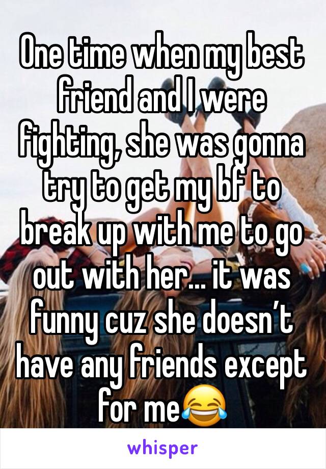 One time when my best friend and I were fighting, she was gonna try to get my bf to break up with me to go out with her... it was funny cuz she doesn’t have any friends except for me😂