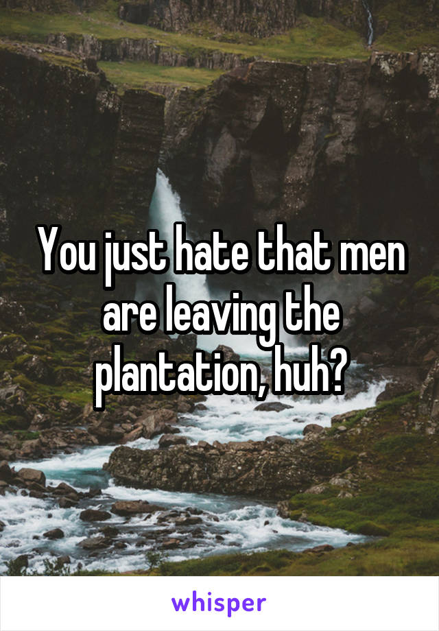 You just hate that men are leaving the plantation, huh?