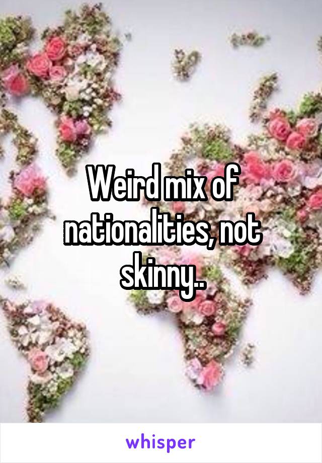 Weird mix of nationalities, not skinny..