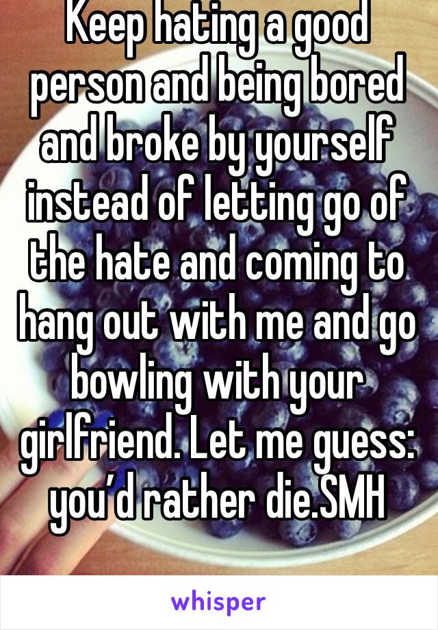 Keep hating a good person and being bored and broke by yourself instead of letting go of the hate and coming to hang out with me and go bowling with your girlfriend. Let me guess: you’d rather die.SMH