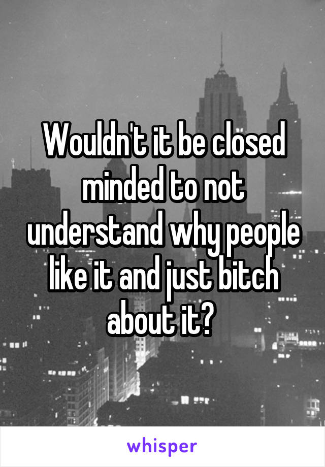 Wouldn't it be closed minded to not understand why people like it and just bitch about it? 