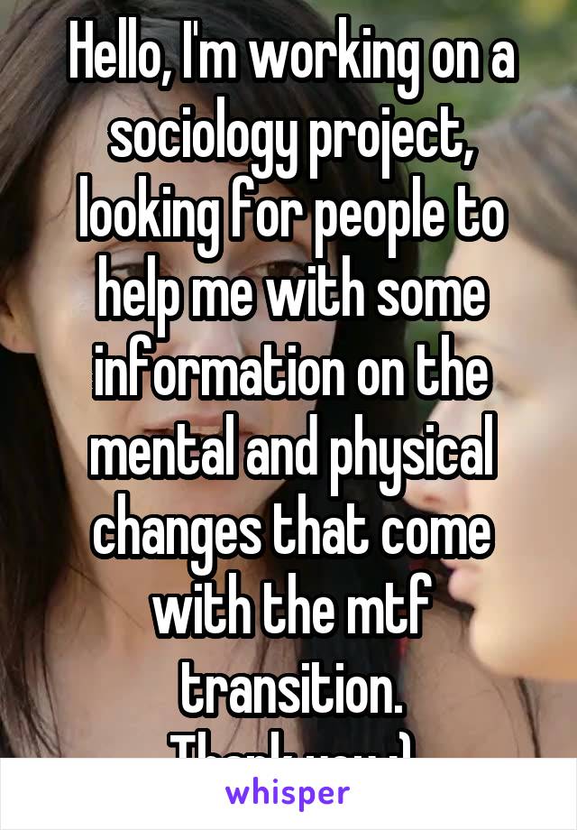 Hello, I'm working on a sociology project, looking for people to help me with some information on the mental and physical changes that come with the mtf transition.
Thank you :)