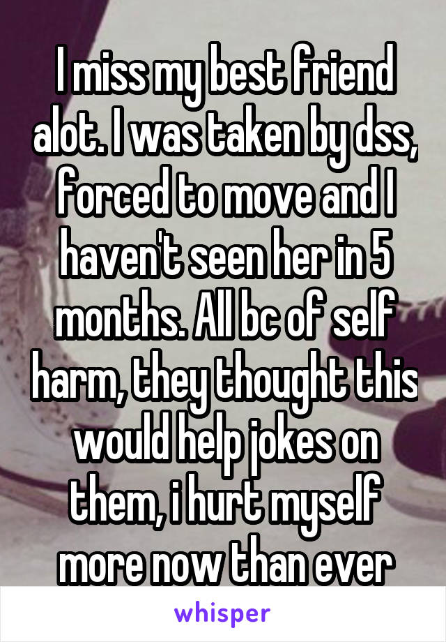 I miss my best friend alot. I was taken by dss, forced to move and I haven't seen her in 5 months. All bc of self harm, they thought this would help jokes on them, i hurt myself more now than ever
