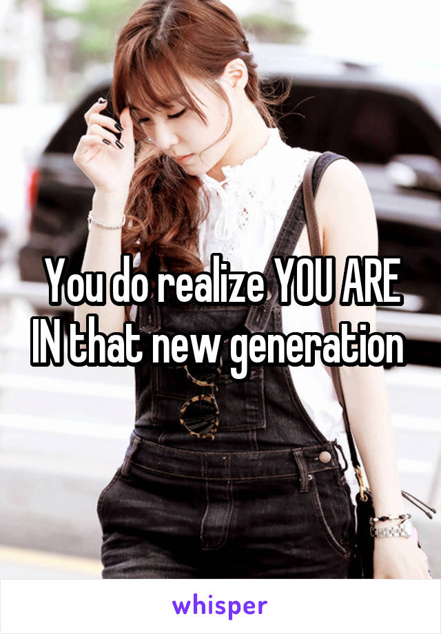 You do realize YOU ARE IN that new generation 