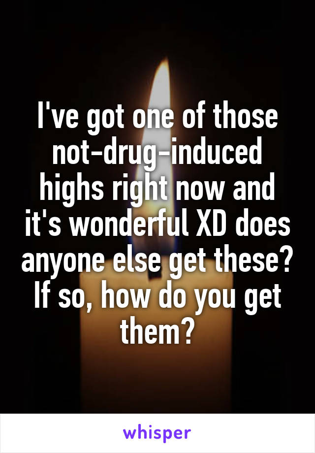 I've got one of those not-drug-induced highs right now and it's wonderful XD does anyone else get these? If so, how do you get them?