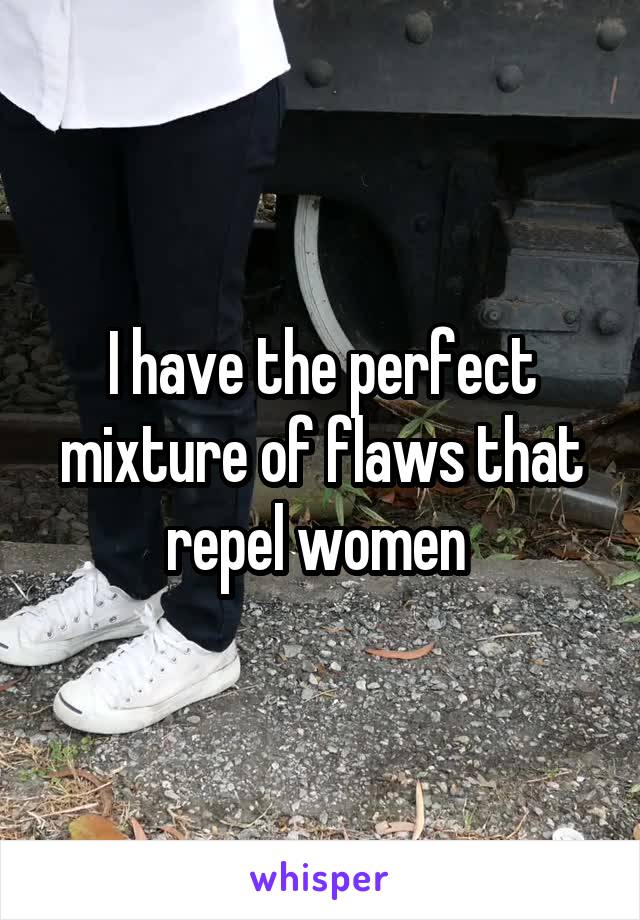 I have the perfect mixture of flaws that repel women 