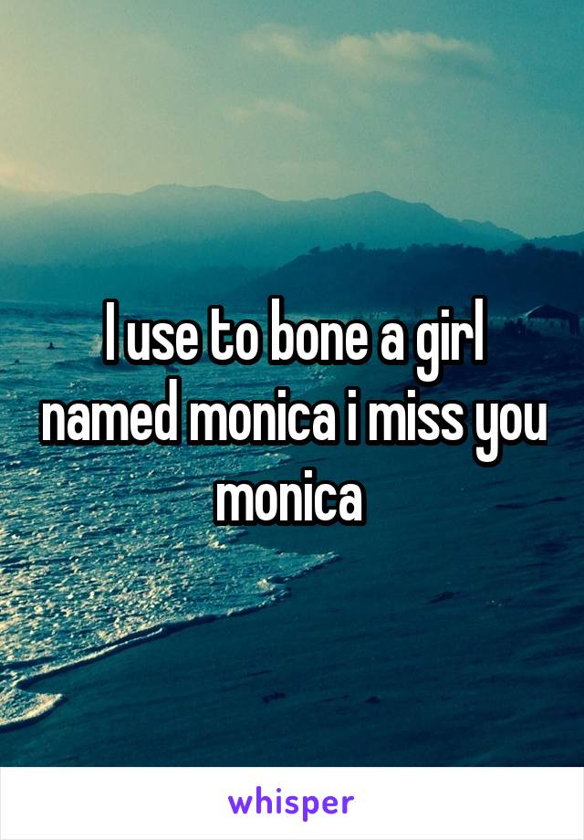 I use to bone a girl named monica i miss you monica 