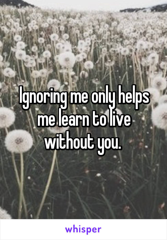 Ignoring me only helps me learn to live without you. 