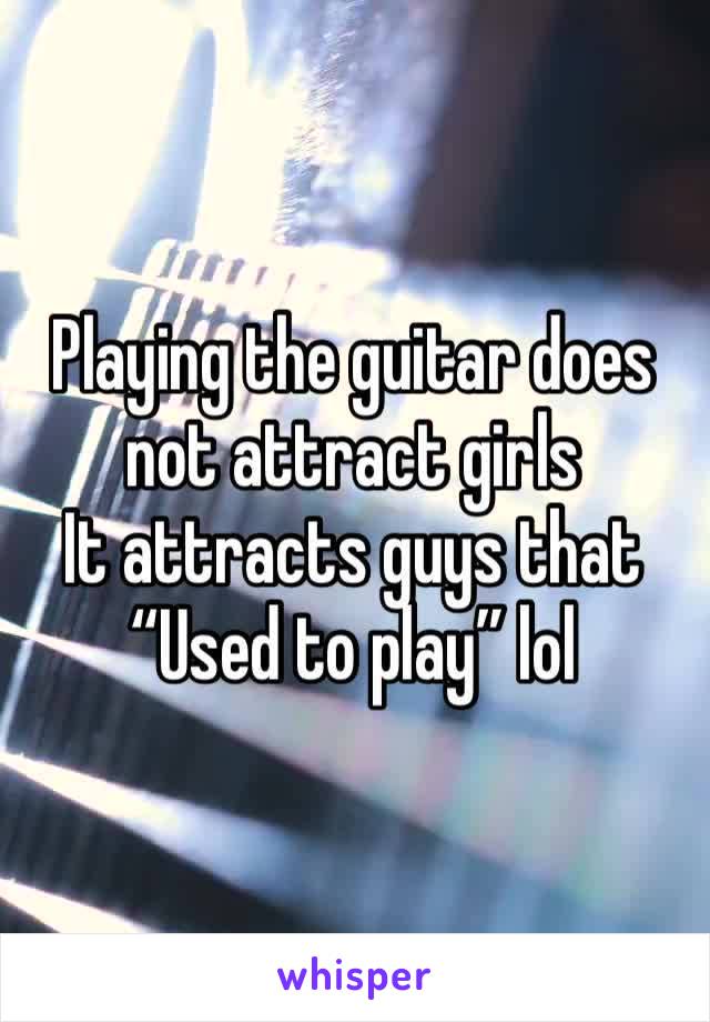 Playing the guitar does not attract girls 
It attracts guys that 
“Used to play” lol