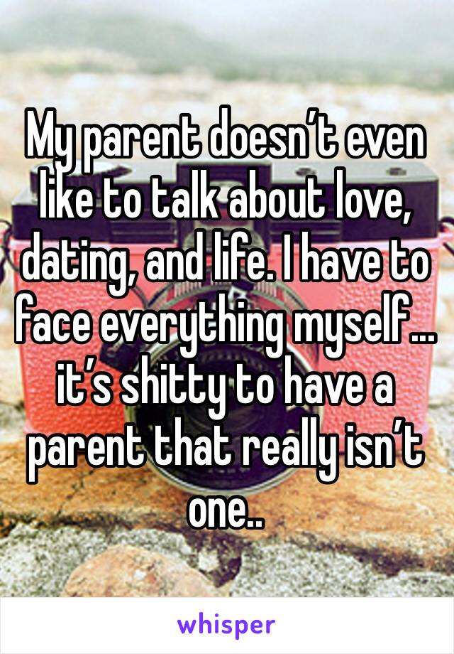 My parent doesn’t even like to talk about love, dating, and life. I have to face everything myself... it’s shitty to have a parent that really isn’t one..