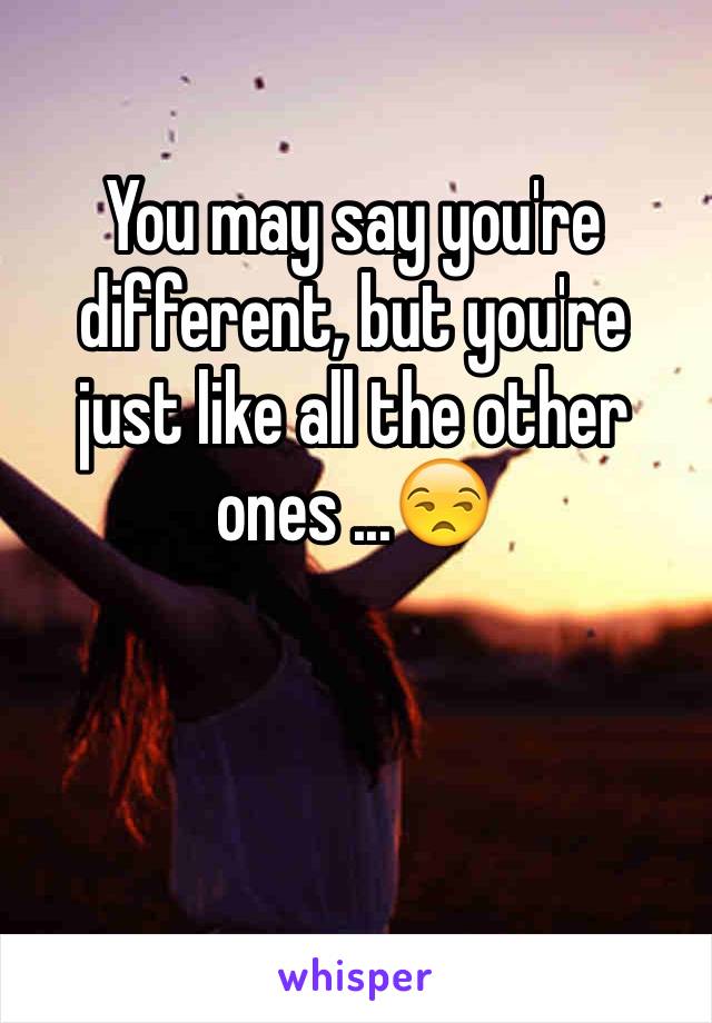 You may say you're different, but you're just like all the other ones ...😒