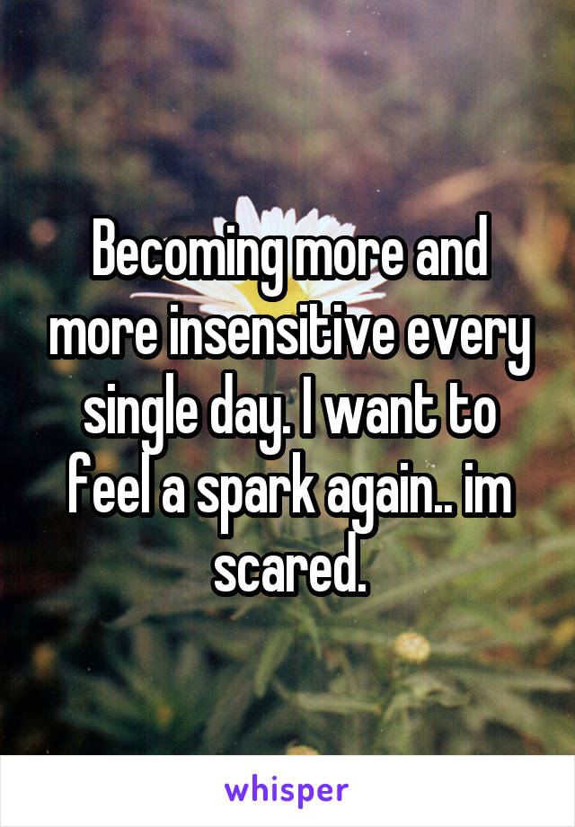 Becoming more and more insensitive every single day. I want to feel a spark again.. im scared.