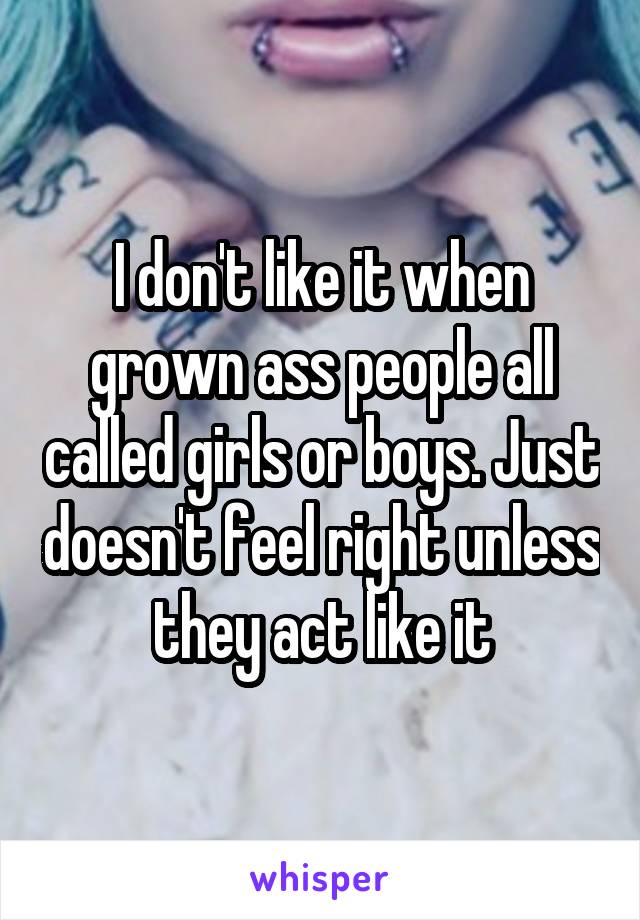 I don't like it when grown ass people all called girls or boys. Just doesn't feel right unless they act like it