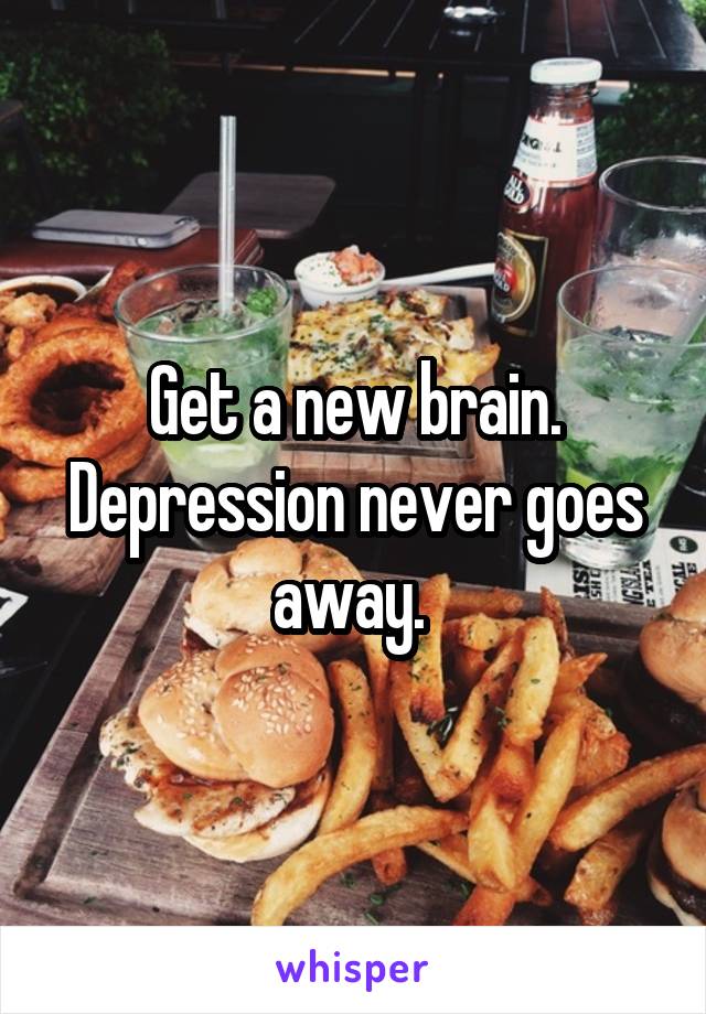 Get a new brain. Depression never goes away. 