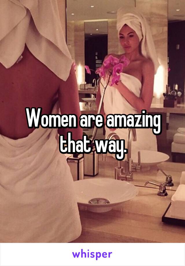 Women are amazing that way.