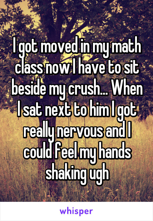 I got moved in my math class now I have to sit beside my crush... When I sat next to him I got really nervous and I could feel my hands shaking ugh