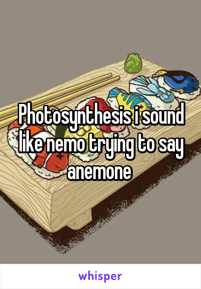 Photosynthesis i sound like nemo trying to say anemone 