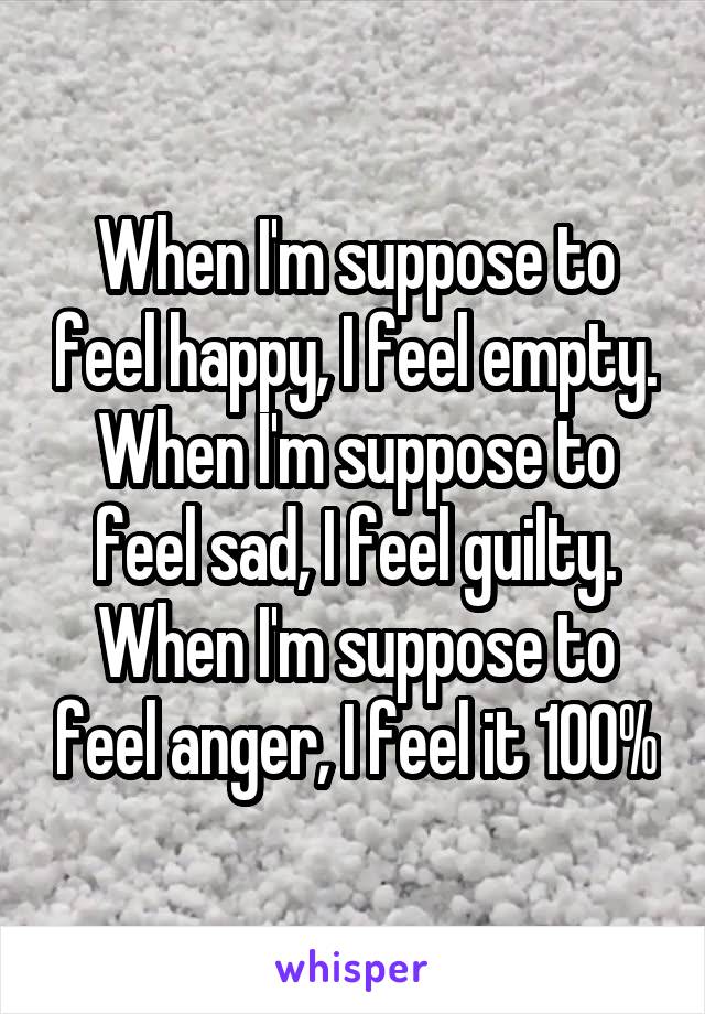 When I'm suppose to feel happy, I feel empty. When I'm suppose to feel sad, I feel guilty. When I'm suppose to feel anger, I feel it 100%