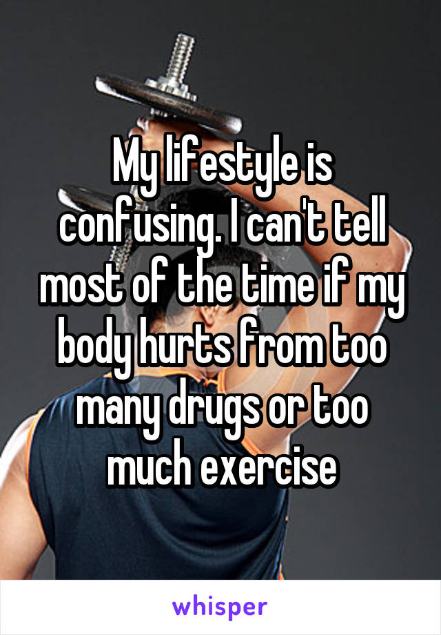 My lifestyle is confusing. I can't tell most of the time if my body hurts from too many drugs or too much exercise