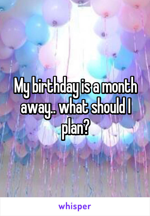 My birthday is a month away.. what should I plan?