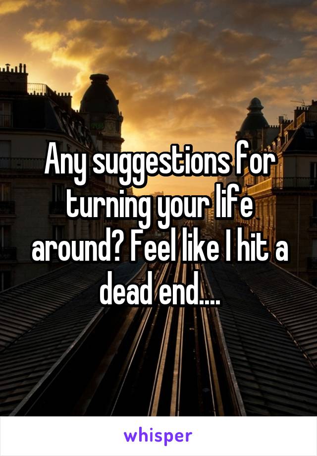 Any suggestions for turning your life around? Feel like I hit a dead end....