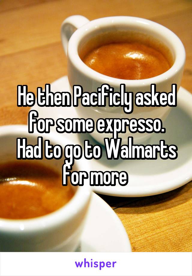 He then Pacificly asked for some expresso.
Had to go to Walmarts for more 