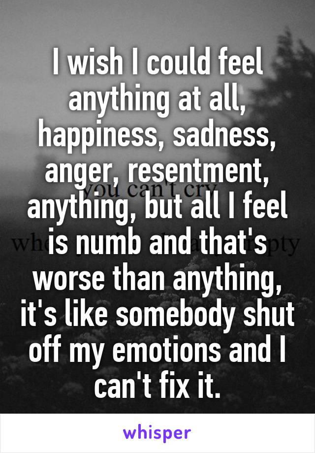I wish I could feel anything at all, happiness, sadness, anger, resentment, anything, but all I feel is numb and that's worse than anything, it's like somebody shut off my emotions and I can't fix it.