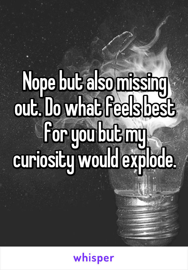 Nope but also missing out. Do what feels best for you but my curiosity would explode. 