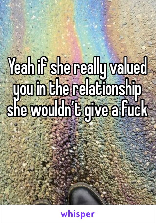 Yeah if she really valued you in the relationship she wouldn’t give a fuck 