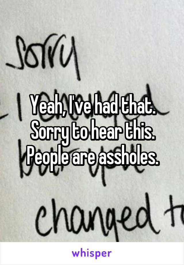 Yeah, I've had that. Sorry to hear this. People are assholes.