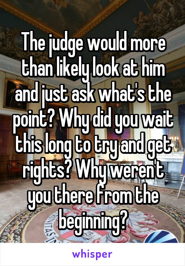 The judge would more than likely look at him and just ask what's the point? Why did you wait this long to try and get rights? Why weren't you there from the beginning?