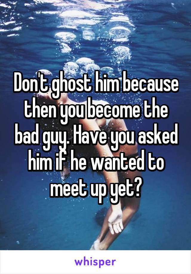 Don't ghost him because then you become the bad guy. Have you asked him if he wanted to meet up yet?