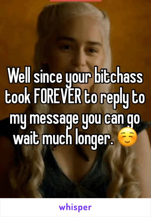 Well since your bitchass took FOREVER to reply to my message you can go wait much longer. ☺️