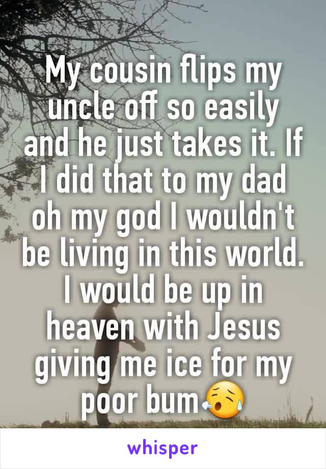 My cousin flips my uncle off so easily and he just takes it. If I did that to my dad oh my god I wouldn't be living in this world. I would be up in heaven with Jesus giving me ice for my poor bum😥