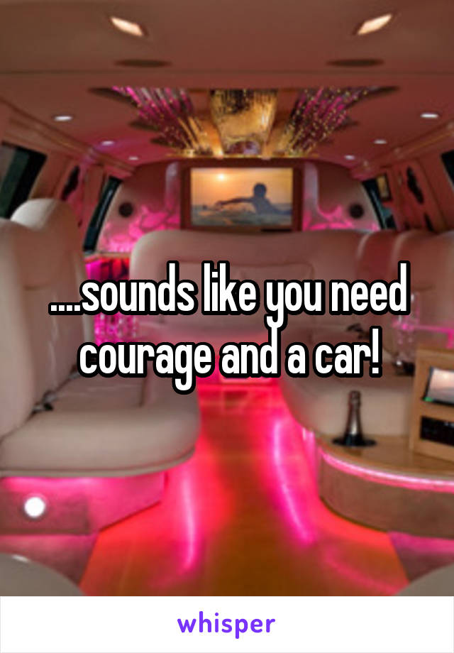 ....sounds like you need courage and a car!