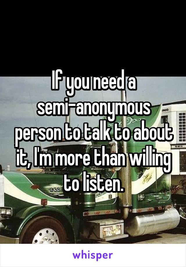If you need a semi-anonymous person to talk to about it, I'm more than willing to listen.