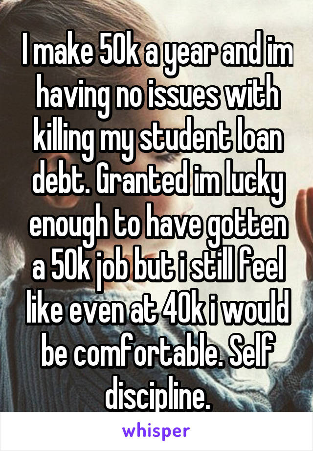 I make 50k a year and im having no issues with killing my student loan debt. Granted im lucky enough to have gotten a 50k job but i still feel like even at 40k i would be comfortable. Self discipline.