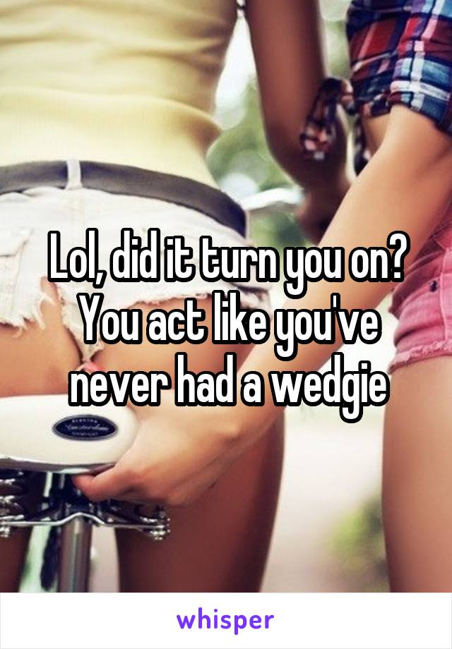 Lol, did it turn you on?
You act like you've never had a wedgie