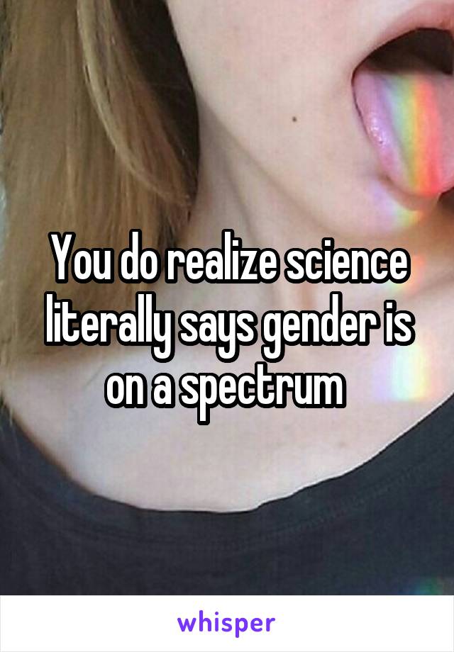 You do realize science literally says gender is on a spectrum 