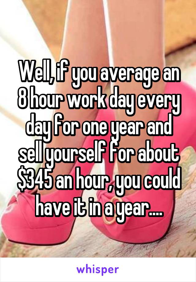Well, if you average an 8 hour work day every day for one year and sell yourself for about $345 an hour, you could have it in a year....