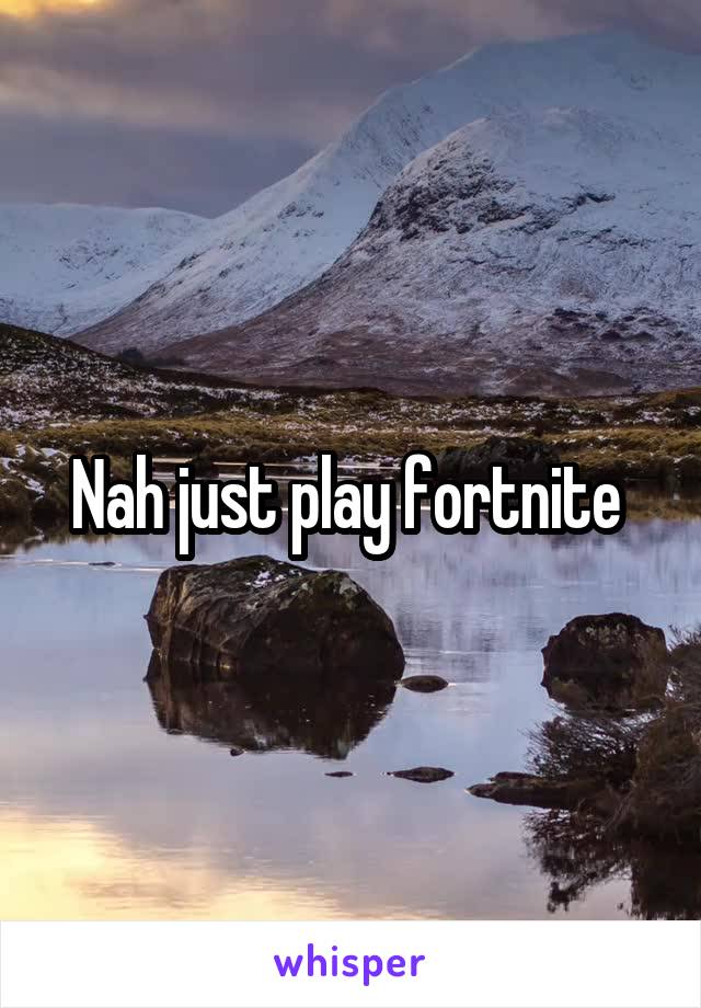 Nah just play fortnite 