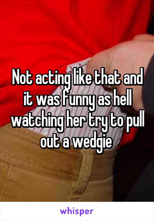 Not acting like that and it was funny as hell watching her try to pull out a wedgie 