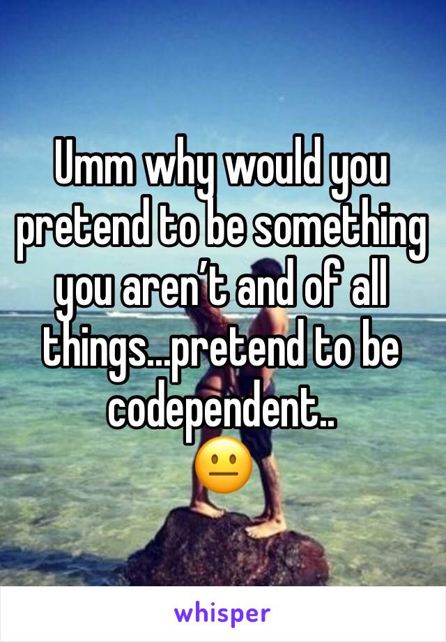 Umm why would you pretend to be something you aren’t and of all things...pretend to be codependent.. 
😐