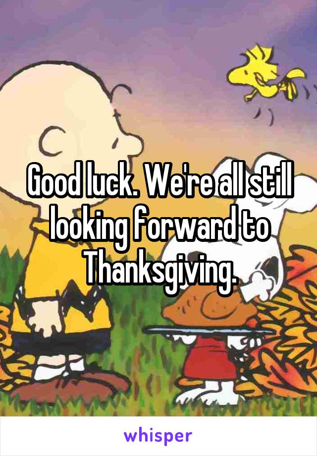 Good luck. We're all still looking forward to Thanksgiving.