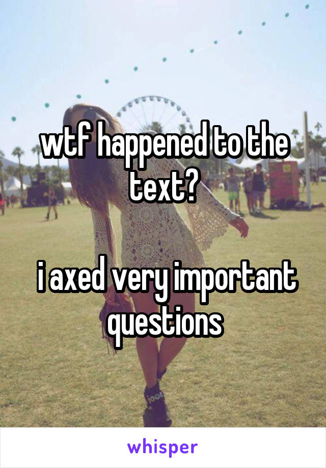 wtf happened to the text?

 i axed very important questions