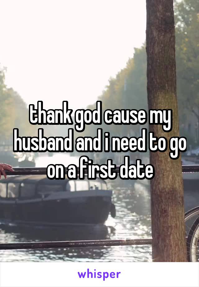 thank god cause my husband and i need to go on a first date