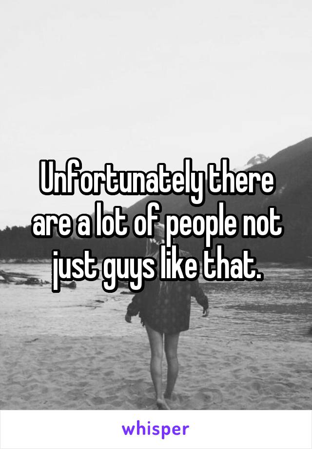 Unfortunately there are a lot of people not just guys like that.