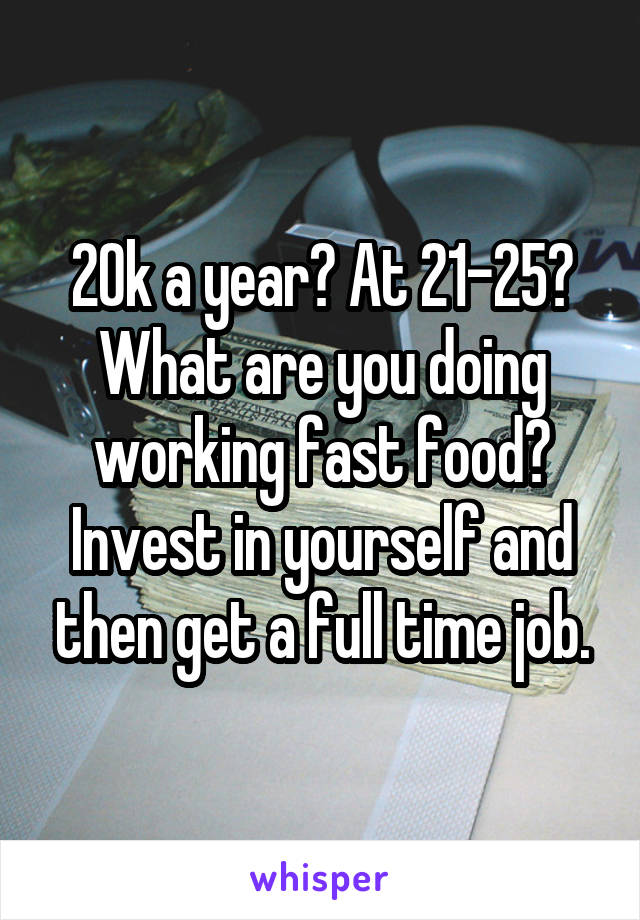 20k a year? At 21-25? What are you doing working fast food? Invest in yourself and then get a full time job.