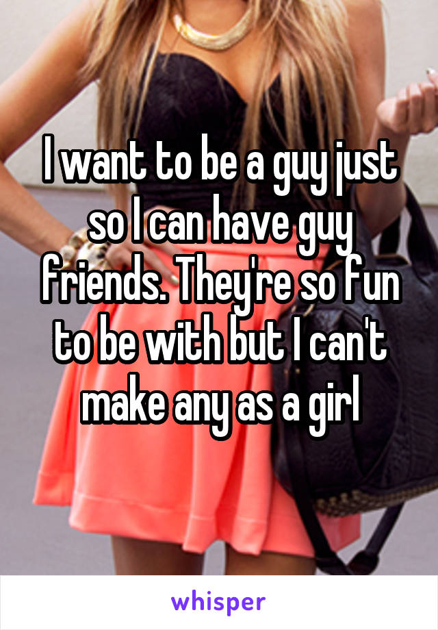 I want to be a guy just so I can have guy friends. They're so fun to be with but I can't make any as a girl

